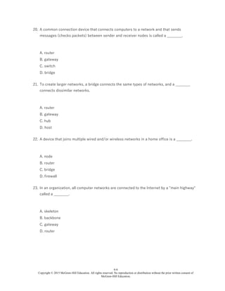 6-6
Copyright © 2015 McGraw-Hill Education. All rights reserved. No reproduction or distribution without the prior written consent of
McGraw-Hill Education.
20. A common connection device that connects computers to a network and that sends
messages (checks packets) between sender and receiver nodes is called a ________.
A. router
B. gateway
C. switch
D. bridge
21. To create larger networks, a bridge connects the same types of networks, and a ________
connects dissimilar networks.
A. router
B. gateway
C. hub
D. host
22. A device that joins multiple wired and/or wireless networks in a home office is a ________.
A. node
B. router
C. bridge
D. firewall
23. In an organization, all computer networks are connected to the Internet by a "main highway"
called a ________.
A. skeleton
B. backbone
C. gateway
D. router
 