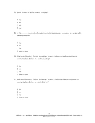 6-7
Copyright © 2015 McGraw-Hill Education. All rights reserved. No reproduction or distribution without the prior written consent of
McGraw-Hill Education.
24. Which of these is NOT a network topology?
A. ring
B. bus
C. hub
D. star
25. In the ________ network topology, communications devices are connected to a single cable
with two endpoints.
A. ring
B. bus
C. star
D. peer-to-peer
26. What kind of topology (layout) is used by a network that connects all computers and
communications devices in a continuous loop?
A. ring
B. bus
C. star
D. peer-to-peer
27. What kind of topology (layout) is used by a network that connects all its computers and
communications devices to a central server?
A. ring
B. bus
C. star
D. peer-to-peer
 