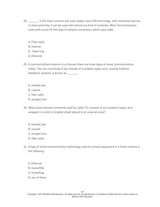 6-8
Copyright © 2015 McGraw-Hill Education. All rights reserved. No reproduction or distribution without the prior written consent of
McGraw-Hill Education.
28. ________ is the most common and most widely used LAN technology, with networked devices
in close proximity; it can be used with almost any kind of computer. Most microcomputers
come with a port for this type of network connection, which uses cable.
A. Fiber-optic
B. Internet
C. Token ring
D. Ethernet
29. A communications medium is a channel; there are three types of wired communications
media. The one consisting of two strands of insulated copper wire, used by tradition
telephone systems, is known as ________.
A. twisted-pair
B. coaxial
C. fiber-optic
D. straight wire
30. What wired channel, commonly used for cable TV, consists of an insulated copper wire
wrapped in a solid or braided shield placed in an external cover?
A. twisted-pair
B. coaxial
C. straight wire
D. fiber-optic
31. A type of wired communications technology used to connect equipment in a home network is
the following:
A. Ethernet
B. HomePNA
C. HomePlug
D. any of these
 