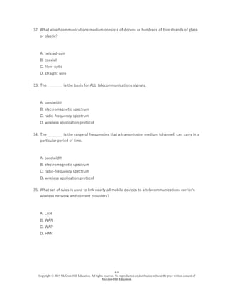6-9
Copyright © 2015 McGraw-Hill Education. All rights reserved. No reproduction or distribution without the prior written consent of
McGraw-Hill Education.
32. What wired communications medium consists of dozens or hundreds of thin strands of glass
or plastic?
A. twisted-pair
B. coaxial
C. fiber-optic
D. straight wire
33. The ________ is the basis for ALL telecommunications signals.
A. bandwidth
B. electromagnetic spectrum
C. radio-frequency spectrum
D. wireless application protocol
34. The ________ is the range of frequencies that a transmission medium (channel) can carry in a
particular period of time.
A. bandwidth
B. electromagnetic spectrum
C. radio-frequency spectrum
D. wireless application protocol
35. What set of rules is used to link nearly all mobile devices to a telecommunications carrier's
wireless network and content providers?
A. LAN
B. WAN
C. WAP
D. HAN
 