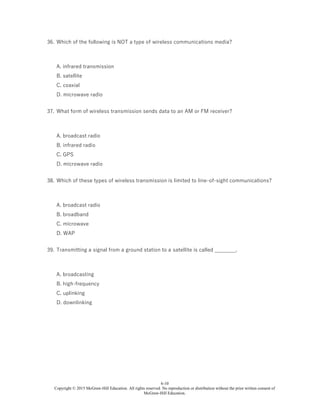 6-10
Copyright © 2015 McGraw-Hill Education. All rights reserved. No reproduction or distribution without the prior written consent of
McGraw-Hill Education.
36. Which of the following is NOT a type of wireless communications media?
A. infrared transmission
B. satellite
C. coaxial
D. microwave radio
37. What form of wireless transmission sends data to an AM or FM receiver?
A. broadcast radio
B. infrared radio
C. GPS
D. microwave radio
38. Which of these types of wireless transmission is limited to line-of-sight communications?
A. broadcast radio
B. broadband
C. microwave
D. WAP
39. Transmitting a signal from a ground station to a satellite is called ________.
A. broadcasting
B. high-frequency
C. uplinking
D. downlinking
 