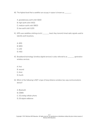 6-11
Copyright © 2015 McGraw-Hill Education. All rights reserved. No reproduction or distribution without the prior written consent of
McGraw-Hill Education.
40. The highest level that a satellite can occupy in space is known as ________.
A. geostationary earth orbit (GEO)
B. high-earth orbit (HEO)
C. medium-earth orbit (MEO)
D. low-earth orbit (LEO)
41. GPS uses satellites orbiting at a(n) ________ level; they transmit timed radio signals used to
identify earth locations.
A. GEO
B. MEO
C. LEO
D. HEO
42. Broadband technology (wireless digital services) is also referred to as ________-generation
wireless services.
A. first
B. second
C. third
D. fourth
43. Which of the following is NOT a type of long-distance wireless two-way communications
device?
A. Bluetooth
B. CDMA
C. 1G analog cellular phone
D. 2G digital cellphone
 