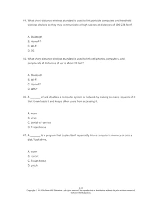 6-12
Copyright © 2015 McGraw-Hill Education. All rights reserved. No reproduction or distribution without the prior written consent of
McGraw-Hill Education.
44. What short-distance wireless standard is used to link portable computers and handheld
wireless devices so they may communicate at high speeds at distances of 100-228 feet?
A. Bluetooth
B. HomeRF
C. Wi-Fi
D. 3G
45. What short-distance wireless standard is used to link cell phones, computers, and
peripherals at distances of up to about 33 feet?
A. Bluetooth
B. Wi-Fi
C. HomeRF
D. WISP
46. A ________ attack disables a computer system or network by making so many requests of it
that it overloads it and keeps other users from accessing it.
A. worm
B. virus
C. denial-of-service
D. Trojan horse
47. A ________ is a program that copies itself repeatedly into a computer's memory or onto a
disk/flash drive.
A. worm
B. rootkit
C. Trojan horse
D. patch
 