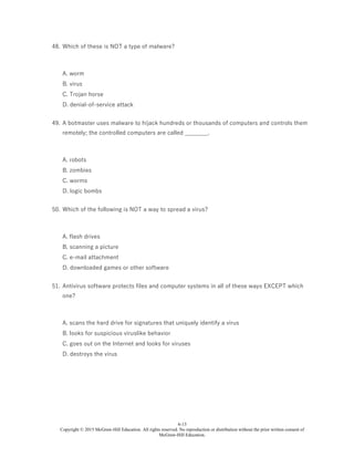 6-13
Copyright © 2015 McGraw-Hill Education. All rights reserved. No reproduction or distribution without the prior written consent of
McGraw-Hill Education.
48. Which of these is NOT a type of malware?
A. worm
B. virus
C. Trojan horse
D. denial-of-service attack
49. A botmaster uses malware to hijack hundreds or thousands of computers and controls them
remotely; the controlled computers are called ________.
A. robots
B. zombies
C. worms
D. logic bombs
50. Which of the following is NOT a way to spread a virus?
A. flash drives
B. scanning a picture
C. e-mail attachment
D. downloaded games or other software
51. Antivirus software protects files and computer systems in all of these ways EXCEPT which
one?
A. scans the hard drive for signatures that uniquely identify a virus
B. looks for suspicious viruslike behavior
C. goes out on the Internet and looks for viruses
D. destroys the virus
 