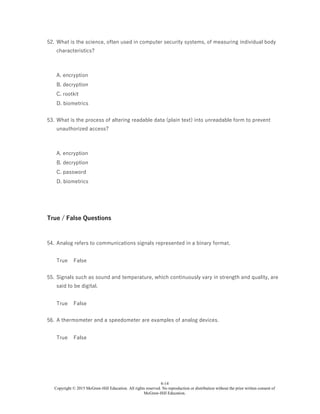 6-14
Copyright © 2015 McGraw-Hill Education. All rights reserved. No reproduction or distribution without the prior written consent of
McGraw-Hill Education.
52. What is the science, often used in computer security systems, of measuring individual body
characteristics?
A. encryption
B. decryption
C. rootkit
D. biometrics
53. What is the process of altering readable data (plain text) into unreadable form to prevent
unauthorized access?
A. encryption
B. decryption
C. password
D. biometrics
True / False Questions
54. Analog refers to communications signals represented in a binary format.
True False
55. Signals such as sound and temperature, which continuously vary in strength and quality, are
said to be digital.
True False
56. A thermometer and a speedometer are examples of analog devices.
True False
 