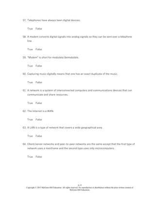 6-15
Copyright © 2015 McGraw-Hill Education. All rights reserved. No reproduction or distribution without the prior written consent of
McGraw-Hill Education.
57. Telephones have always been digital devices.
True False
58. A modem converts digital signals into analog signals so they can be sent over a telephone
line.
True False
59. "Modem" is short for modulate/demodulate.
True False
60. Capturing music digitally means that one has an exact duplicate of the music.
True False
61. A network is a system of interconnected computers and communications devices that can
communicate and share resources.
True False
62. The Internet is a WAN.
True False
63. A LAN is a type of network that covers a wide geographical area.
True False
64. Client/server networks and peer-to-peer networks are the same except that the first type of
network uses a mainframe and the second type uses only microcomputers.
True False
 