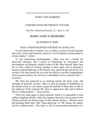 MARY JANE MARRIED
UNIFORM WITH THE PRESENT VOLUME.
Post 8vo, illustrated boards, 2s.; cloth, 2s. 6d.
MARY JANE’S MEMOIRS.
By GEORGE R. SIMS.
WITH A PHOTOGRAPHED PORTRAIT OF MARY JANE.
“A quite Defoe-like revelation. It is, in effect, a series of social sketches
drawn by a keen and humorous observer. Can be heartily recommended to
all and sundry.”—Globe.
“A very entertaining autobiography.... Mary Jane has a faculty for
observing character, and a power of delineating its movements and
development, not distantly related to those of Mr. Sims himself. Mary Jane
has so full a fund of exciting incident to draw upon, and so pleasant a
manner of philosophizing, in her homely way, upon the ups and downs of a
servant’s life, that should she ever take the field as a novelist independently
of her present sponsor, he will have a formidable rival to contend with.”—
Scotsman.
“Mr. Sims has portrayed in an amusing manner the trials, woes, and
triumphs of domestic servants. There is such an amount of truthfulness in
the narrative that we can almost accept the portrait of Mary Jane as that of
the authoress of the memoirs Mr. Sims is supposed to edit, and to believe
that it is really genuine.”—Metropolitan.
“There are some pages in these memoirs which it is impossible to read
without laughing heartily, while the chapters devoted to the account of the
Chelsea mystery are almost tragic in their intense realism.... Dickens never
did anything better than ‘Mrs. Three-doors-up,’ or ‘Mr. Saxon, the author,
and his mother-in-law.’. The book is full of unvarnished naturalism of a
 