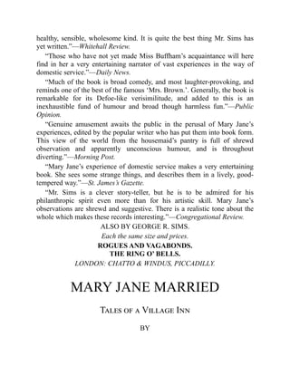 healthy, sensible, wholesome kind. It is quite the best thing Mr. Sims has
yet written.”—Whitehall Review.
“Those who have not yet made Miss Buffham’s acquaintance will here
find in her a very entertaining narrator of vast experiences in the way of
domestic service.”—Daily News.
“Much of the book is broad comedy, and most laughter-provoking, and
reminds one of the best of the famous ‘Mrs. Brown.’. Generally, the book is
remarkable for its Defoe-like verisimilitude, and added to this is an
inexhaustible fund of humour and broad though harmless fun.”—Public
Opinion.
“Genuine amusement awaits the public in the perusal of Mary Jane’s
experiences, edited by the popular writer who has put them into book form.
This view of the world from the housemaid’s pantry is full of shrewd
observation and apparently unconscious humour, and is throughout
diverting.”—Morning Post.
“Mary Jane’s experience of domestic service makes a very entertaining
book. She sees some strange things, and describes them in a lively, good-
tempered way.”—St. James’s Gazette.
“Mr. Sims is a clever story-teller, but he is to be admired for his
philanthropic spirit even more than for his artistic skill. Mary Jane’s
observations are shrewd and suggestive. There is a realistic tone about the
whole which makes these records interesting.”—Congregational Review.
ALSO BY GEORGE R. SIMS.
Each the same size and prices.
ROGUES AND VAGABONDS.
THE RING O’ BELLS.
LONDON: CHATTO & WINDUS, PICCADILLY.
MARY JANE MARRIED
Tales of a Village Inn
BY
 