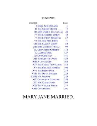 CONTENTS.
CHAPTER PAGE
I.Mary Jane explains 1
II.The Squire’s Room 15
III.Miss Ward’s Young Man 28
IV.The Reverend Tommy 43
V.The London Physician 57
VI.Mr. and Mrs. Smith 71
VII.Mr. Saxon’s Ghost 84
VIII.Mrs. Croker’s “No. 2” 99
IX.Old Gaffer Gabbitas 112
X.Dashing Dick 127
XI.Our Odd Man 141
XII.Tom Dexter’s Wife 155
XIII.A Love Story 168
XIV.The Young Play-Actor 183
XV.The Billiard Marker 196
XVI.The Silent Pool 210
XVII.The Owen Waleses 223
XVIII.Mr. Wilkins 236
XIX.One of our Barmaids 250
XX.Mr. Saxon again 263
XXI.The Village Witch 277
XXII.Conclusion 291
MARY JANE MARRIED.
 