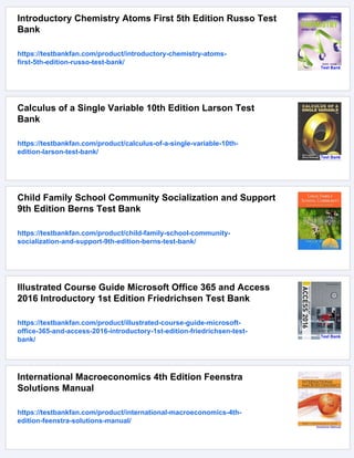 Introductory Chemistry Atoms First 5th Edition Russo Test
Bank
https://testbankfan.com/product/introductory-chemistry-atoms-
first-5th-edition-russo-test-bank/
Calculus of a Single Variable 10th Edition Larson Test
Bank
https://testbankfan.com/product/calculus-of-a-single-variable-10th-
edition-larson-test-bank/
Child Family School Community Socialization and Support
9th Edition Berns Test Bank
https://testbankfan.com/product/child-family-school-community-
socialization-and-support-9th-edition-berns-test-bank/
Illustrated Course Guide Microsoft Office 365 and Access
2016 Introductory 1st Edition Friedrichsen Test Bank
https://testbankfan.com/product/illustrated-course-guide-microsoft-
office-365-and-access-2016-introductory-1st-edition-friedrichsen-test-
bank/
International Macroeconomics 4th Edition Feenstra
Solutions Manual
https://testbankfan.com/product/international-macroeconomics-4th-
edition-feenstra-solutions-manual/
 