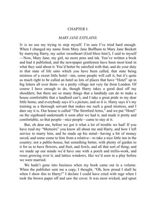 CHAPTER I.
MARY JANE EXPLAINS.
It is no use my trying to stop myself. I’m sure I’ve tried hard enough.
When I changed my name from Mary Jane Buffham to Mary Jane Beckett
by marrying Harry, my sailor sweetheart (God bless him!), I said to myself
—Now, Mary Jane, my girl, no more pens and ink. You’ve written a book
and had it published, and the newspaper gentlemen have been most kind in
what they said about it. You’d better be satisfied with that, and do your duty
in that state of life unto which you have been called, that state being
mistress of a sweet little hotel—inn, some people will call it, but it’s quite
as much right to be called an hotel as lots of places that have “Hotel” up in
big letters all over them—in a pretty village not very far from London. Of
course I have enough to do, though Harry takes a good deal off my
shoulders; but there are so many things that a landlady can do to make a
house comfortable that a landlord can’t, and I take a great pride in my dear
little home, and everybody says it’s a picture, and so it is. Harry says it’s my
training as a thorough servant that makes me such a good mistress, and I
dare say it is. Our house is called “The Stretford Arms,” and we put “Hotel”
on the signboard underneath it soon after we had it, and made it pretty and
comfortable, so that people—nice people—came to stay at it.
But, oh dear me, before we got it what a lot of trouble we had! If you
have read my “Memoirs” you know all about me and Harry, and how I left
service to marry him, and he made up his mind—having a bit of money
saved, and some come to him from a relative—to take a nice little inn in the
country; not a public-house, but something better, with plenty of garden to
it for us to have flowers, and fruit, and fowls, and all that sort of thing; and
we made up our minds we’d have one with a porch and trellis-work, and
roses growing over it, and lattice windows, like we’d seen in a play before
we were married.
We hadn’t gone into business when my book came out in a volume.
When the publisher sent me a copy, I thought, “Oh, how proud I shall be
when I show this to Harry!” I declare I could have cried with rage when I
took the brown paper off and saw the cover. It was most wicked, and upset
 