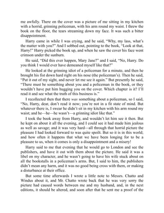 me awfully. There on the cover was a picture of me sitting in my kitchen
with a horrid, grinning policeman, with his arm round my waist. I threw the
book on the floor, the tears streaming down my face. It was such a bitter
disappointment.
Harry came in while I was crying, and he said, “Why, my lass, what’s
the matter with you?” And I sobbed out, pointing to the book, “Look at that,
Harry!” Harry picked the book up, and when he saw the cover his face went
crimson under the sunburn.
He said, “Did this ever happen, Mary Jane?” and I said, “No, Harry. Do
you think I would ever have demeaned myself like that?”
He looked at the grinning idiot of a policeman for a minute, and then he
brought his fist down hard right on his nose (the policeman’s). Then he said,
“Put it out of my sight, and never let me see it again.” But presently he said,
“There must be something about you and a policeman in the book, or they
wouldn’t have put him hugging you on the cover. Which chapter is it? I’ll
read it and see what the truth of this business is.”
I recollected then that there was something about a policeman, so I said,
“No, Harry, dear, don’t read it now; you’re not in a fit state of mind. But
whatever there is, I swear he didn’t sit in my kitchen with his arm round my
waist; and he—he—he wasn’t—a grinning idiot like that.”
I took the book away from Harry, and wouldn’t let him see it then. But
he kept on about it all the evening, and I could see it had made him jealous
as well as savage; and it was very hard—all through that horrid picture the
pleasure I had looked forward to was quite spoilt. But so it is in this world;
and how often it happens that what we have been longing for to be a
pleasure to us, when it comes is only a disappointment and a misery!
Harry said to me that evening that he would go to London and see the
publishers, and have it out with them about the picture. He said it was a
libel on my character, and he wasn’t going to have his wife stuck about on
all the bookstalls in a policeman’s arms. But, I said to him, the publishers
didn’t mean any harm, and it was no good being cross with them, or making
a disturbance at their office.
But some time afterwards I wrote a little note to Messrs. Chatto and
Windus about it, and Mr. Chatto wrote back that he was very sorry the
picture had caused words between me and my husband, and, in the next
editions, it should be altered, and soon after that he sent me a proof of the
 