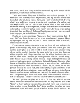new cover, and it was Harry with his arm round my waist instead of the
policeman, which makes all the difference.
There were many things that I shouldn’t have written, perhaps, if I’d
been quite sure that they would be published, and my husband would read
them; but, after all, there was no harm, and I only wrote the truth. I wrote
what I saw, and it was because it was the real experience of a real servant
that people read it, and, as I have reason to know, liked it. And now, after I
have been landlady of a village hotel, doing a nice trade both in the bar and
in the coffee-room (why coffee-room, I don’t know, for there is less coffee
drunk in it than anything), I find myself putting down what I have seen and
heard on paper, just as I did in my “Memoirs.”
People say to me sometimes, “Law, now, fancy your noticing that!—I
never did;” and that’s the secret of my being an authoress, I suppose. I keep
my eyes open, and my ears too; and if I see a character, I like to watch it,
and find out all about it.
I’ve seen some strange characters in our inn, I can tell you; and as to the
people in the village, why, when you come to know their stories, you find
out that every place is a little world in itself, with its own dramas being
played out in people’s lives just the same as in big towns. Yes, there are
village tragedies and village comedies, and the village inn is the place to
hear all about them. I haven’t got an imagination, so I can’t invent things,
and I think it’s a good thing for me, because I might be tempted to make up
stories, which are never so good as those that really happen. I thought when
I came to this village I should have nothing to write about, but I hadn’t been
in it long before I found my mistake. I hear a lot, of course, in the bar-
parlour, because it’s like a club, and all the chatty people come there of an
evening and talk their neighbours over, and I hear lots more in the house
from the market women and from our cook and the people about the place,
and I can promise you that I have learnt some real romances of real life—
rich and poor, too—since I became the landlady of the ‘Stretford Arms.’
We didn’t get into the place all at once. Oh dear me, what an anxious
time it was till we found what we wanted! and the way we were tried to be
“done,” as Harry calls it, was something dreadful. Harry said he supposed,
being a sailor, people thought he didn’t know anything; but when we came
to compare notes with other people who had started in the business, we
 