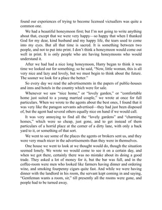 found our experiences of trying to become licensed victuallers was quite a
common one.
We had a beautiful honeymoon first; but I’m not going to write anything
about that, except that we were very happy—so happy that when I thanked
God for my dear, kind husband and my happy life, the tears used to come
into my eyes. But all that time is sacred. It is something between two
people, and not to put into print. I don’t think a honeymoon would come out
well in print. It is only people who are having honeymoons who would
understand it.
After we had had a nice long honeymoon, Harry began to think it was
time we looked out for something; so he said, “Now, little woman, this is all
very nice and lazy and lovely, but we must begin to think about the future.
The sooner we look for a place the better.”
So every day we read the advertisements in the papers of public-houses
and inns and hotels in the country which were for sale.
Whenever we saw “nice home,” or “lovely garden,” or “comfortable
home just suited to a young married couple,” we wrote at once for full
particulars. When we wrote to the agents about the best ones, I found that it
was very like the paragon servants advertised—they had just been disposed
of, but the agent had several others equally nice on hand if we would call.
It was very annoying to find all the “lovely gardens” and “charming
homes,” which were so cheap, just gone, and to get instead of them
particulars of a horrid place at the corner of a dirty lane, with only a back
yard to it, or something of that sort.
We went to see some of the places the agents or brokers sent us, and they
were very much nicer in the advertisements than they were in themselves.
One house we went to look at we thought would do, though the situation
seemed lonely. We wrote we would come to see it on a certain day, and
when we got there, certainly there was no mistake about its doing a good
trade. They asked a lot of money for it, but the bar was full, and in the
coffee-room were men who looked like farmers having dinner and ordering
wine, and smoking fourpenny cigars quite fast. And while we were having
dinner with the landlord in his room, the servant kept coming in and saying,
“Gentleman wants a room, sir,” till presently all the rooms were gone, and
people had to be turned away.
 
