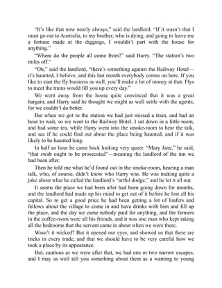 “It’s like that now nearly always,” said the landlord. “If it wasn’t that I
must go out to Australia, to my brother, who is dying, and going to leave me
a fortune made at the diggings, I wouldn’t part with the house for
anything.”
“Where do the people all come from?” said Harry. “The station’s two
miles off.”
“Oh,” said the landlord, “there’s something against the Railway Hotel—
it’s haunted, I believe, and this last month everybody comes on here. If you
like to start the fly business as well, you’ll make a lot of money at that. Flys
to meet the trains would fill you up every day.”
We went away from the house quite convinced that it was a great
bargain, and Harry said he thought we might as well settle with the agents,
for we couldn’t do better.
But when we got to the station we had just missed a train, and had an
hour to wait, so we went to the Railway Hotel. I sat down in a little room,
and had some tea, while Harry went into the smoke-room to hear the talk,
and see if he could find out about the place being haunted, and if it was
likely to be haunted long.
In half an hour he came back looking very queer. “Mary Jane,” he said,
“that swab ought to be prosecuted”—meaning the landlord of the inn we
had been after.
Then he told me what he’d found out in the smoke-room, hearing a man
talk, who, of course, didn’t know who Harry was. He was making quite a
joke about what he called the landlord’s “artful dodge,” and he let it all out.
It seems the place we had been after had been going down for months,
and the landlord had made up his mind to get out of it before he lost all his
capital. So to get a good price he had been getting a lot of loafers and
fellows about the village to come in and have drinks with him and fill up
the place, and the day we came nobody paid for anything, and the farmers
in the coffee-room were all his friends, and it was one man who kept taking
all the bedrooms that the servant came in about when we were there.
Wasn’t it wicked? But it opened our eyes, and showed us that there are
tricks in every trade, and that we should have to be very careful how we
took a place by its appearance.
But, cautious as we were after that, we had one or two narrow escapes,
and I may as well tell you something about them as a warning to young
 