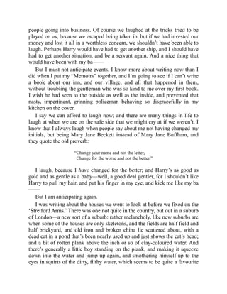 people going into business. Of course we laughed at the tricks tried to be
played on us, because we escaped being taken in, but if we had invested our
money and lost it all in a worthless concern, we shouldn’t have been able to
laugh. Perhaps Harry would have had to get another ship, and I should have
had to get another situation, and be a servant again. And a nice thing that
would have been with my ba——
But I must not anticipate events. I know more about writing now than I
did when I put my “Memoirs” together, and I’m going to see if I can’t write
a book about our inn, and our village, and all that happened in them,
without troubling the gentleman who was so kind to me over my first book.
I wish he had seen to the outside as well as the inside, and prevented that
nasty, impertinent, grinning policeman behaving so disgracefully in my
kitchen on the cover.
I say we can afford to laugh now; and there are many things in life to
laugh at when we are on the safe side that we might cry at if we weren’t. I
know that I always laugh when people say about me not having changed my
initials, but being Mary Jane Beckett instead of Mary Jane Buffham, and
they quote the old proverb:
“Change your name and not the letter,
Change for the worse and not the better.”
I laugh, because I have changed for the better; and Harry’s as good as
gold and as gentle as a baby—well, a good deal gentler, for I shouldn’t like
Harry to pull my hair, and put his finger in my eye, and kick me like my ba
——
But I am anticipating again.
I was writing about the houses we went to look at before we fixed on the
‘Stretford Arms.’ There was one not quite in the country, but out in a suburb
of London—a new sort of a suburb: rather melancholy, like new suburbs are
when some of the houses are only skeletons, and the fields are half field and
half brickyard, and old iron and broken china lie scattered about, with a
dead cat in a pond that’s been nearly used up and just shows the cat’s head;
and a bit of rotten plank above the inch or so of clay-coloured water. And
there’s generally a little boy standing on the plank, and making it squeeze
down into the water and jump up again, and smothering himself up to the
eyes in squirts of the dirty, filthy water, which seems to be quite a favourite
 