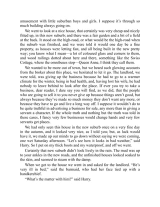amusement with little suburban boys and girls. I suppose it’s through so
much building always going on.
We went to look at a nice house, that certainly was very cheap and nicely
fitted up, in this new suburb; and there was a fair garden and a bit of a field
at the back. It stood on the high-road, or what would be the high-road when
the suburb was finished, and we were told it would one day be a fine
property, as houses were letting fast, and all being built in the new pretty
way; you know what I mean—a lot of coloured glass and corners to them,
and wood railings dotted about here and there, something like the Swiss
Cottage, where the omnibuses stop—Queen Anne, I think they call them.
We wanted to be more out of town, but we heard such glowing accounts
from the broker about this place, we hesitated to let it go. The landlord, we
were told, was giving up the business because he had to go to a warmer
climate for the winter, being in bad health, and, having lost his wife, he had
nobody to leave behind to look after the place. If ever you try to take a
business, dear reader, I dare say you will find, as we did, that the people
who are going to sell it to you never give up because things aren’t good, but
always because they’ve made so much money they don’t want any more, or
because they have to go and live a long way off. I suppose it wouldn’t do to
be quite truthful in advertising a business for sale, any more than in giving a
servant a character. If the whole truth and nothing but the truth was told in
these cases, I fancy very few businesses would change hands and very few
servants get places.
We had only seen this house in the new suburb once on a very fine day
in the autumn, and it looked very nice, as I told you; but, as luck would
have it, we made up our minds to go down without saying we were coming,
one wet Saturday afternoon. “Let’s see how it looks in bad weather,” said
Harry. So I put on my thick boots and my waterproof, and off we went.
Certainly that new suburb didn’t look lively in the rain. The mud was up
to your ankles in the new roads, and the unfinished houses looked soaked to
the skin, and seemed to steam with the damp.
When we got to the house we went in and asked for the landlord. “He’s
very ill in bed,” said the barmaid, who had her face tied up with a
handkerchief.
“What’s the matter with him?” said Harry.
 