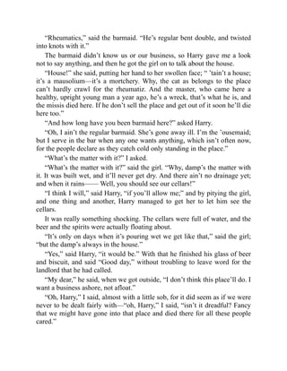 “Rheumatics,” said the barmaid. “He’s regular bent double, and twisted
into knots with it.”
The barmaid didn’t know us or our business, so Harry gave me a look
not to say anything, and then he got the girl on to talk about the house.
“House!” she said, putting her hand to her swollen face; “ ’tain’t a house;
it’s a mausolium—it’s a mortchery. Why, the cat as belongs to the place
can’t hardly crawl for the rheumatiz. And the master, who came here a
healthy, upright young man a year ago, he’s a wreck, that’s what he is, and
the missis died here. If he don’t sell the place and get out of it soon he’ll die
here too.”
“And how long have you been barmaid here?” asked Harry.
“Oh, I ain’t the regular barmaid. She’s gone away ill. I’m the ’ousemaid;
but I serve in the bar when any one wants anything, which isn’t often now,
for the people declare as they catch cold only standing in the place.”
“What’s the matter with it?” I asked.
“What’s the matter with it?” said the girl. “Why, damp’s the matter with
it. It was built wet, and it’ll never get dry. And there ain’t no drainage yet;
and when it rains—— Well, you should see our cellars!”
“I think I will,” said Harry, “if you’ll allow me;” and by pitying the girl,
and one thing and another, Harry managed to get her to let him see the
cellars.
It was really something shocking. The cellars were full of water, and the
beer and the spirits were actually floating about.
“It’s only on days when it’s pouring wet we get like that,” said the girl;
“but the damp’s always in the house.”
“Yes,” said Harry, “it would be.” With that he finished his glass of beer
and biscuit, and said “Good day,” without troubling to leave word for the
landlord that he had called.
“My dear,” he said, when we got outside, “I don’t think this place’ll do. I
want a business ashore, not afloat.”
“Oh, Harry,” I said, almost with a little sob, for it did seem as if we were
never to be dealt fairly with—“oh, Harry,” I said, “isn’t it dreadful? Fancy
that we might have gone into that place and died there for all these people
cared.”
 