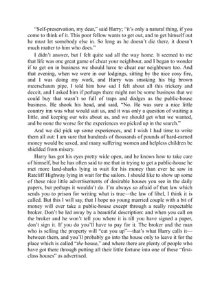 “Self-preservation, my dear,” said Harry; “it’s only a natural thing, if you
come to think of it. This poor fellow wants to get out, and to get himself out
he must let somebody else in. So long as he doesn’t die there, it doesn’t
much matter to him who does.”
I didn’t answer, but I felt quite sad all the way home. It seemed to me
that life was one great game of cheat your neighbour, and I began to wonder
if to get on in business we should have to cheat our neighbours too. And
that evening, when we were in our lodgings, sitting by the nice cosy fire,
and I was doing my work, and Harry was smoking his big brown
meerschaum pipe, I told him how sad I felt about all this trickery and
deceit, and I asked him if perhaps there might not be some business that we
could buy that wasn’t so full of traps and dodges as the public-house
business. He shook his head, and said, “No. He was sure a nice little
country inn was what would suit us, and it was only a question of waiting a
little, and keeping our wits about us, and we should get what we wanted,
and be none the worse for the experiences we picked up in the search.”
And we did pick up some experiences, and I wish I had time to write
them all out: I am sure that hundreds of thousands of pounds of hard-earned
money would be saved, and many suffering women and helpless children be
shielded from misery.
Harry has got his eyes pretty wide open, and he knows how to take care
of himself, but he has often said to me that in trying to get a public-house he
met more land-sharks lying in wait for his money than ever he saw in
Ratcliff Highway lying in wait for the sailors. I should like to show up some
of these nice little advertisements of desirable houses you see in the daily
papers, but perhaps it wouldn’t do. I’m always so afraid of that law which
sends you to prison for writing what is true—the law of libel, I think it is
called. But this I will say, that I hope no young married couple with a bit of
money will ever take a public-house except through a really respectable
broker. Don’t be led away by a beautiful description: and when you call on
the broker and he won’t tell you where it is till you have signed a paper,
don’t sign it. If you do you’ll have to pay for it. The broker and the man
who is selling the property will “cut you up”—that’s what Harry calls it—
between them, and you’ll probably go into the house only to leave it for the
place which is called “the house,” and where there are plenty of people who
have got there through putting all their little fortune into one of these “first-
class houses” as advertised.
 
