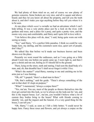 We had plenty of them tried on us, and of course we saw plenty of
genuine concerns. Some brokers are very nice, and all is square and above-
board; and they let you know all about the property, and tell you the truth
about it, and don’t make you sign anything before they tell you where it is
to be seen.
At one place which wasn’t a swindle we had an adventure which I can’t
help telling. It was a very pretty place just by a lock on the river, with
gardens and roses, and a place for a pony, and quite a pretty view, and the
rooms very cosy and comfortable, and Harry and I quite fell in love with it.
“I do believe this place will do, dear,” I said, being quite worn out with
seeing so many.
“Yes,” said Harry, “it’s a perfect little paradise. I think we could be very
happy here, my darling, and the customers seem nice, quiet sort of people,
don’t they?”
We talked like that before we’d made our business known and been
shown over the place.
Presently we went round the outhouses, and as I was going on a little
ahead I went into one before our guide came up. I went right in, and then I
gave a shriek and ran out, feeling as if I should fall to the ground.
There, lying on the straw, stark and staring, I had seen the dead body of a
man, and, oh, that dreadful face! I shall never forget it while I live.
“What’s the matter?” cried Harry, running to me and catching me in his
arms just as I was fainting.
“Oh, oh!” I gasped; “there’s a dead man in there.”
“Oh, that’s nothing,” said the guide. “There’s always something of the
sort in that shed. It’s kept on purpose.”
“What!” I stammered; “always a corpse there?”
“Yes, ma’am. You see, most of the people as throws theirselves into the
river get carried into this lock, so we’re always on the look-out for ’em, and
this is the inquest house. Lor’, ma’am, you wouldn’t believe what a lot of
custom they bodies bring to the house! What with friends coming to
identify ’em, and the inquest and the funeral, it’s a very good thing for the
house, I can tell you.”
“Oh, Harry,” I said, as soon as I felt a little better; “I could never be
happy here. Fancy these roses and flowers, and yet always a corpse on the
 