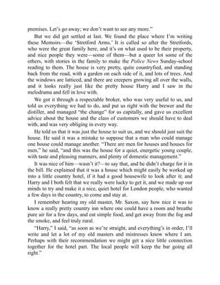 premises. Let’s go away; we don’t want to see any more.”
But we did get settled at last. We found the place where I’m writing
these Memoirs—the ‘Stretford Arms.’ It is called so after the Stretfords,
who were the great family here, and it’s on what used to be their property,
and nice people they were—some of them—but a queer lot some of the
others, with stories in the family to make the Police News Sunday-school
reading to them. The house is very pretty, quite countryfied, and standing
back from the road, with a garden on each side of it, and lots of trees. And
the windows are latticed, and there are creepers growing all over the walls,
and it looks really just like the pretty house Harry and I saw in the
melodrama and fell in love with.
We got it through a respectable broker, who was very useful to us, and
told us everything we had to do, and put us right with the brewer and the
distiller, and managed “the change” for us capitally, and gave us excellent
advice about the house and the class of customers we should have to deal
with, and was very obliging in every way.
He told us that it was just the house to suit us, and we should just suit the
house. He said it was a mistake to suppose that a man who could manage
one house could manage another. “There are men for houses and houses for
men,” he said, “and this was the house for a quiet, energetic young couple,
with taste and pleasing manners, and plenty of domestic management.”
It was nice of him—wasn’t it?—to say that, and he didn’t charge for it in
the bill. He explained that it was a house which might easily be worked up
into a little country hotel, if it had a good housewife to look after it; and
Harry and I both felt that we really were lucky to get it, and we made up our
minds to try and make it a nice, quiet hotel for London people, who wanted
a few days in the country, to come and stay at.
I remember hearing my old master, Mr. Saxon, say how nice it was to
know a really pretty country inn where one could have a room and breathe
pure air for a few days, and eat simple food, and get away from the fog and
the smoke, and feel truly rural.
“Harry,” I said, “as soon as we’re straight, and everything’s in order, I’ll
write and let a lot of my old masters and mistresses know where I am.
Perhaps with their recommendation we might get a nice little connection
together for the hotel part. The local people will keep the bar going all
right.”
 