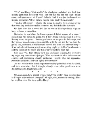 “Yes,” said Harry, “that wouldn’t be a bad plan; and don’t you think that
literary gentleman you lived with—the one that had the bad liver—might
come, and recommend his friends? I should think it was just the house for a
literary gentleman. Why, I believe I could write poetry here, myself.”
The dear old goose!—I should like to see his poetry. He’s always saying
that some day he shall write his Memoirs, and then I shall be nowhere.
Oh dear, what fun it would be! But he wouldn’t have patience to go on
long; he hates pens and ink.
But when he said about the literary people I didn’t answer all at once. I
should like Mr. Saxon to come, but I don’t think I should like it to be a
literary house altogether. Literary gentlemen are so queer in their ways, and
they are not so particular as they might be with the ink, and they do burn the
gas so late, and some of them smoke in bed; and there was another thing—
if we had a lot of literary people down, they might get hold of the characters
and the stories of the place, and then where would my book be?
So I said, “No, dear; I think we’ll ask Mr. Saxon to come, but we won’t
try to get any more writers just yet. What we want are nice, quiet married
couples and respectable elderly gentlemen—people who can appreciate
peace and quietness, and won’t give much trouble.”
Ah me! when I think of the respectable elderly gentleman who did come,
and then remember that I thought elderly respectable gentlemen were
desirable guests, I feel inclined to——
* * * * *
Oh, dear, dear, how unkind of you, baby! You needn’t have woke up just
as I’ve got a few minutes to myself. All right, dear, mamma’s coming. Bless
his big blue eyes! Oh, he is so like Harry!
 