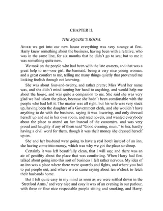 CHAPTER II.
THE SQUIRE’S ROOM.
After we got into our new house everything was very strange at first.
Harry knew something about the business, having been with a relative, who
was in the same line, for six months that he didn’t go to sea; but to me it
was something quite new.
We took on the people who had been with the late owners, and that was a
great help to us—one girl, the barmaid, being a very nice young woman,
and a great comfort to me, telling me many things quietly that prevented me
looking foolish through not knowing.
She was about four-and-twenty, and rather pretty; Miss Ward her name
was, and she didn’t mind turning her hand to anything, and would help me
about the house, and was quite a companion to me. She said she was very
glad we had taken the place, because she hadn’t been comfortable with the
people who had left it. The master was all right, but his wife was very stuck
up, having been the daughter of a Government clerk, and she wouldn’t have
anything to do with the business, saying it was lowering, and only dressed
herself up and sat in her own room, and read novels, and wanted everybody
about the place to attend on her instead of the customers, and was very
proud and haughty if any of them said “Good evening, mum,” to her, hardly
having a civil word for them, though it was their money she dressed herself
up on.
She and her husband were going to have a real hotel instead of an inn,
she having come into money, which was why we got the place so cheap.
Certainly it was left beautifully clean, that I will say; and there was an
air of gentility about the place that was comforting. When Harry had first
talked about going into this sort of business I felt rather nervous. My idea of
an inn was a place where there were quarrels and fights, and where you had
to put people out, and where wives came crying about ten o’clock to fetch
their husbands home.
But I felt quite easy in my mind as soon as we were settled down in the
‘Stretford Arms,’ and very nice and cosy it was of an evening in our parlour,
with three or four nice respectable people sitting and smoking, and Harry,
 