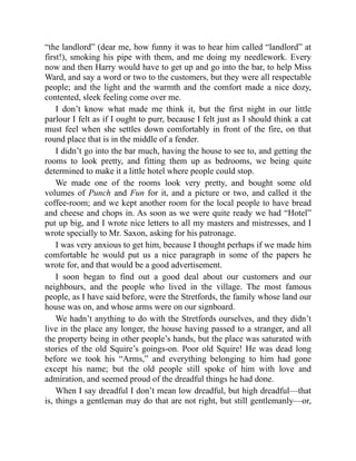 “the landlord” (dear me, how funny it was to hear him called “landlord” at
first!), smoking his pipe with them, and me doing my needlework. Every
now and then Harry would have to get up and go into the bar, to help Miss
Ward, and say a word or two to the customers, but they were all respectable
people; and the light and the warmth and the comfort made a nice dozy,
contented, sleek feeling come over me.
I don’t know what made me think it, but the first night in our little
parlour I felt as if I ought to purr, because I felt just as I should think a cat
must feel when she settles down comfortably in front of the fire, on that
round place that is in the middle of a fender.
I didn’t go into the bar much, having the house to see to, and getting the
rooms to look pretty, and fitting them up as bedrooms, we being quite
determined to make it a little hotel where people could stop.
We made one of the rooms look very pretty, and bought some old
volumes of Punch and Fun for it, and a picture or two, and called it the
coffee-room; and we kept another room for the local people to have bread
and cheese and chops in. As soon as we were quite ready we had “Hotel”
put up big, and I wrote nice letters to all my masters and mistresses, and I
wrote specially to Mr. Saxon, asking for his patronage.
I was very anxious to get him, because I thought perhaps if we made him
comfortable he would put us a nice paragraph in some of the papers he
wrote for, and that would be a good advertisement.
I soon began to find out a good deal about our customers and our
neighbours, and the people who lived in the village. The most famous
people, as I have said before, were the Stretfords, the family whose land our
house was on, and whose arms were on our signboard.
We hadn’t anything to do with the Stretfords ourselves, and they didn’t
live in the place any longer, the house having passed to a stranger, and all
the property being in other people’s hands, but the place was saturated with
stories of the old Squire’s goings-on. Poor old Squire! He was dead long
before we took his “Arms,” and everything belonging to him had gone
except his name; but the old people still spoke of him with love and
admiration, and seemed proud of the dreadful things he had done.
When I say dreadful I don’t mean low dreadful, but high dreadful—that
is, things a gentleman may do that are not right, but still gentlemanly—or,
 