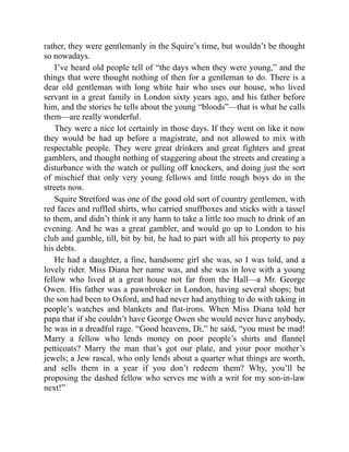 rather, they were gentlemanly in the Squire’s time, but wouldn’t be thought
so nowadays.
I’ve heard old people tell of “the days when they were young,” and the
things that were thought nothing of then for a gentleman to do. There is a
dear old gentleman with long white hair who uses our house, who lived
servant in a great family in London sixty years ago, and his father before
him, and the stories he tells about the young “bloods”—that is what he calls
them—are really wonderful.
They were a nice lot certainly in those days. If they went on like it now
they would be had up before a magistrate, and not allowed to mix with
respectable people. They were great drinkers and great fighters and great
gamblers, and thought nothing of staggering about the streets and creating a
disturbance with the watch or pulling off knockers, and doing just the sort
of mischief that only very young fellows and little rough boys do in the
streets now.
Squire Stretford was one of the good old sort of country gentlemen, with
red faces and ruffled shirts, who carried snuffboxes and sticks with a tassel
to them, and didn’t think it any harm to take a little too much to drink of an
evening. And he was a great gambler, and would go up to London to his
club and gamble, till, bit by bit, he had to part with all his property to pay
his debts.
He had a daughter, a fine, handsome girl she was, so I was told, and a
lovely rider. Miss Diana her name was, and she was in love with a young
fellow who lived at a great house not far from the Hall—a Mr. George
Owen. His father was a pawnbroker in London, having several shops; but
the son had been to Oxford, and had never had anything to do with taking in
people’s watches and blankets and flat-irons. When Miss Diana told her
papa that if she couldn’t have George Owen she would never have anybody,
he was in a dreadful rage. “Good heavens, Di,” he said, “you must be mad!
Marry a fellow who lends money on poor people’s shirts and flannel
petticoats? Marry the man that’s got our plate, and your poor mother’s
jewels; a Jew rascal, who only lends about a quarter what things are worth,
and sells them in a year if you don’t redeem them? Why, you’ll be
proposing the dashed fellow who serves me with a writ for my son-in-law
next!”
 