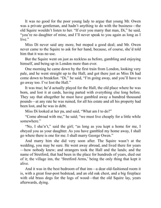 It was no good for the poor young lady to argue that young Mr. Owen
was a private gentleman, and hadn’t anything to do with the business—the
old Squire wouldn’t listen to her. “If ever you marry that man, Di,” he said,
“you’re no daughter of mine, and I’ll never speak to you again as long as I
live.”
Miss Di never said any more, but moped a good deal; and Mr. Owen
never came to the Squire to ask for her hand, because, of course, she’d told
him that it was no use.
But the Squire went on just as reckless as before, gambling and enjoying
himself, and being up in London more than ever.
One morning he came down by the first train from London, looking very
pale, and he went straight up to the Hall, and got there just as Miss Di had
come down to breakfast. “Di,” he said, “I’m going away, and you’ll have to
go away too. I’ve lost the Hall.”
It was true; he’d actually played for the Hall, the old place where he was
born, and lost it at cards, having parted with everything else long before.
They say that altogether he must have gambled away a hundred thousand
pounds—at any rate he was ruined, for all his estate and all his property had
been lost, and he was in debt.
Miss Di looked at her pa, and said, “What am I to do?”
“Come abroad with me,” he said; “we must live cheaply for a little while
somewhere.”
“No, I sha’n’t,” said the girl; “as long as you kept a home for me, I
obeyed you as your daughter. As you have gambled my home away, I shall
go where there is one for me. I shall marry George Owen.”
And marry him she did very soon after. The Squire wasn’t at the
wedding, you may be sure. He went away abroad, and lived there for years
—how nobody knew; and strangers took the Hall and the lands; and the
name of Stretford, that had been in the place for hundreds of years, died out
of it; the village inn, the ‘Stretford Arms,’ being the only thing that kept it
alive.
And it was in the best bedroom of that inn—a dear old-fashioned room it
is, with a great four-post bedstead, and an old oak chest, and a big fireplace
with old brass dogs for the logs of wood—that the old Squire lay, years
afterwards, dying.
 