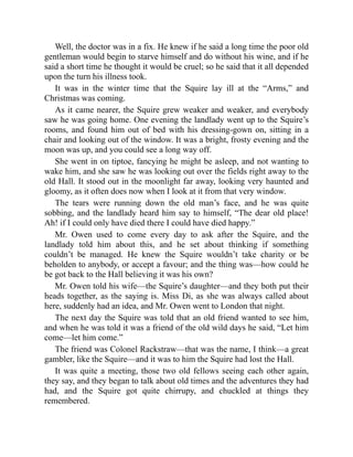 Well, the doctor was in a fix. He knew if he said a long time the poor old
gentleman would begin to starve himself and do without his wine, and if he
said a short time he thought it would be cruel; so he said that it all depended
upon the turn his illness took.
It was in the winter time that the Squire lay ill at the “Arms,” and
Christmas was coming.
As it came nearer, the Squire grew weaker and weaker, and everybody
saw he was going home. One evening the landlady went up to the Squire’s
rooms, and found him out of bed with his dressing-gown on, sitting in a
chair and looking out of the window. It was a bright, frosty evening and the
moon was up, and you could see a long way off.
She went in on tiptoe, fancying he might be asleep, and not wanting to
wake him, and she saw he was looking out over the fields right away to the
old Hall. It stood out in the moonlight far away, looking very haunted and
gloomy, as it often does now when I look at it from that very window.
The tears were running down the old man’s face, and he was quite
sobbing, and the landlady heard him say to himself, “The dear old place!
Ah! if I could only have died there I could have died happy.”
Mr. Owen used to come every day to ask after the Squire, and the
landlady told him about this, and he set about thinking if something
couldn’t be managed. He knew the Squire wouldn’t take charity or be
beholden to anybody, or accept a favour; and the thing was—how could he
be got back to the Hall believing it was his own?
Mr. Owen told his wife—the Squire’s daughter—and they both put their
heads together, as the saying is. Miss Di, as she was always called about
here, suddenly had an idea, and Mr. Owen went to London that night.
The next day the Squire was told that an old friend wanted to see him,
and when he was told it was a friend of the old wild days he said, “Let him
come—let him come.”
The friend was Colonel Rackstraw—that was the name, I think—a great
gambler, like the Squire—and it was to him the Squire had lost the Hall.
It was quite a meeting, those two old fellows seeing each other again,
they say, and they began to talk about old times and the adventures they had
had, and the Squire got quite chirrupy, and chuckled at things they
remembered.
 