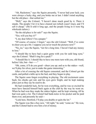 “Ah, Rackstraw,” says the Squire presently, “I never had your luck; you
were always a lucky dog, and you broke me at last. I didn’t mind anything
but the old place—that settled me.”
“Well,” says the Colonel, “I haven’t done much good by it. There it
stands. The people I let it to have cleared out (which wasn’t true), and I’ll
sell it cheap.” (He’d sold it long ago, and the people living in it were big
wholesale tailors.)
“So the old place is for sale?” says the Squire.
“Yes; will you buy it?”
“I, my dear fellow! I’m a pauper.”
“Of course, of course; I forgot,” says the old Colonel. “Well, I’ve come
to cheer you up a bit. I suppose you never touch the pictures now?”
“No, no,” says the Squire, “not for a long time. I haven’t had any money
to lose.”
“I should like to have had a quiet game with you for auld lang syne,”
says the Colonel. “Shall I ring for a pack?”
“I should like it. I should like to have one more turn with you, old friend,
before I die; but—but——”
“Oh, come, it’ll do you good—cheer you up; and as to the stakes—well,
we’ll play for silver, just to make the game interesting.”
After a lot of coaxing the old Squire consented, and the Colonel got the
cards, and pulled a table up to the bed, and they began to play.
The Squire soon forgot everything in playing. The old excitement came
back; his cheeks got red, and his eyes grew bright, and he kept making
jokes just as they say he used to do.
He had wonderful luck, for he won everything, and he was so excited he
must have fancied himself back again at the club by the way he went on.
When he had won they made the stakes higher, and he kept winning, till he
had won quite a lot. The Colonel had bank-notes in his pocket and he paid
them over, and presently he said—
“Look here, Stretford, I’ll play you double or quits the lot.”
The Squire was like a boy now. “All right,” he said; “come on.” He won,
and the Colonel had to owe him a lot of money.
 
