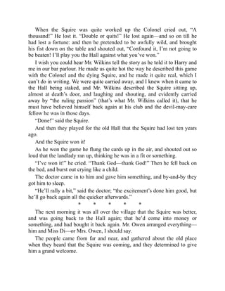 When the Squire was quite worked up the Colonel cried out, “A
thousand!” He lost it. “Double or quits!” He lost again—and so on till he
had lost a fortune: and then he pretended to be awfully wild, and brought
his fist down on the table and shouted out, “Confound it, I’m not going to
be beaten! I’ll play you the Hall against what you’ve won.”
I wish you could hear Mr. Wilkins tell the story as he told it to Harry and
me in our bar parlour. He made us quite hot the way he described this game
with the Colonel and the dying Squire, and he made it quite real, which I
can’t do in writing. We were quite carried away, and I knew when it came to
the Hall being staked, and Mr. Wilkins described the Squire sitting up,
almost at death’s door, and laughing and shouting, and evidently carried
away by “the ruling passion” (that’s what Mr. Wilkins called it), that he
must have believed himself back again at his club and the devil-may-care
fellow he was in those days.
“Done!” said the Squire.
And then they played for the old Hall that the Squire had lost ten years
ago.
And the Squire won it!
As he won the game he flung the cards up in the air, and shouted out so
loud that the landlady ran up, thinking he was in a fit or something.
“I’ve won it!” he cried. “Thank God—thank God!” Then he fell back on
the bed, and burst out crying like a child.
The doctor came in to him and gave him something, and by-and-by they
got him to sleep.
“He’ll rally a bit,” said the doctor; “the excitement’s done him good, but
he’ll go back again all the quicker afterwards.”
* * * * *
The next morning it was all over the village that the Squire was better,
and was going back to the Hall again; that he’d come into money or
something, and had bought it back again. Mr. Owen arranged everything—
him and Miss Di—or Mrs. Owen, I should say.
The people came from far and near, and gathered about the old place
when they heard that the Squire was coming, and they determined to give
him a grand welcome.
 