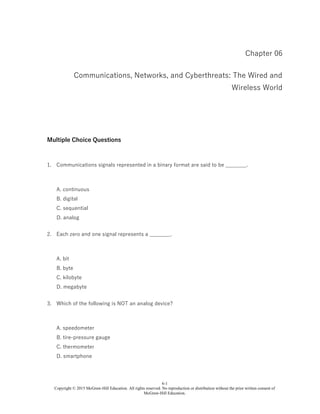 6-1
Copyright © 2015 McGraw-Hill Education. All rights reserved. No reproduction or distribution without the prior written consent of
McGraw-Hill Education.
Chapter 06
Communications, Networks, and Cyberthreats: The Wired and
Wireless World
Multiple Choice Questions
1. Communications signals represented in a binary format are said to be ________.
A. continuous
B. digital
C. sequential
D. analog
2. Each zero and one signal represents a ________.
A. bit
B. byte
C. kilobyte
D. megabyte
3. Which of the following is NOT an analog device?
A. speedometer
B. tire-pressure gauge
C. thermometer
D. smartphone
 
