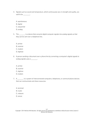 6-2
Copyright © 2015 McGraw-Hill Education. All rights reserved. No reproduction or distribution without the prior written consent of
McGraw-Hill Education.
4. Signals such as sound and temperature, which continuously vary in strength and quality, are
said to be _________.
A. spontaneous
B. digital
C. sequential
D. analog
5. The ________ is a device that converts digital computer signals into analog signals so that
they can be sent over a telephone line.
A. printer
B. scanner
C. modem
D. digitizer
6. A person sending a document over a phone line by converting a computer's digital signals to
analog signals uses a ________.
A. printer
B. scanner
C. digitizer
D. modem
7. A ________ is a system of interconnected computers, telephones, or communications devices
that can communicate and share resources.
A. terminal
B. router
C. network
D. server
 