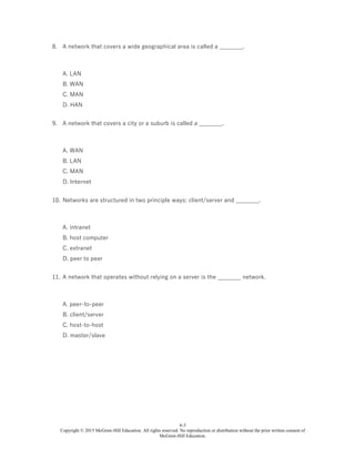 6-3
Copyright © 2015 McGraw-Hill Education. All rights reserved. No reproduction or distribution without the prior written consent of
McGraw-Hill Education.
8. A network that covers a wide geographical area is called a ________.
A. LAN
B. WAN
C. MAN
D. HAN
9. A network that covers a city or a suburb is called a ________.
A. WAN
B. LAN
C. MAN
D. Internet
10. Networks are structured in two principle ways: client/server and ________.
A. intranet
B. host computer
C. extranet
D. peer to peer
11. A network that operates without relying on a server is the ________ network.
A. peer-to-peer
B. client/server
C. host-to-host
D. master/slave
 