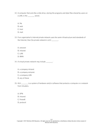 6-4
Copyright © 2015 McGraw-Hill Education. All rights reserved. No reproduction or distribution without the prior written consent of
McGraw-Hill Education.
12. A computer that acts like a disk drive, storing the programs and data files shared by users on
a LAN, is the ________ server.
A. file
B. web
C. host
D. mail
13. If an organization's internal private network uses the same infrastructure and standards of
the Internet, then the private network is a(n) ________.
A. extranet
B. intranet
C. LAN
D. MAN
14. A virtual private network may include ________.
A. a company intranet
B. a company extranet
C. a company LAN
D. any of these
15. A(n) ________ is a system of hardware and/or software that protects a computer or a network
from intruders.
A. VPN
B. intranet
C. firewall
D. protocol
 
