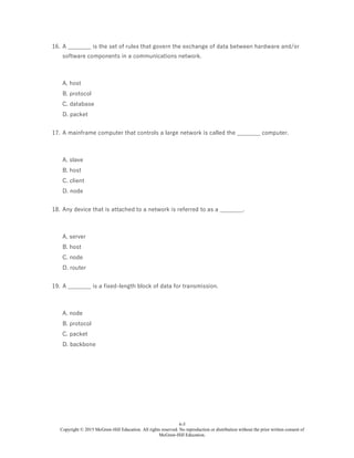 6-5
Copyright © 2015 McGraw-Hill Education. All rights reserved. No reproduction or distribution without the prior written consent of
McGraw-Hill Education.
16. A ________ is the set of rules that govern the exchange of data between hardware and/or
software components in a communications network.
A. host
B. protocol
C. database
D. packet
17. A mainframe computer that controls a large network is called the ________ computer.
A. slave
B. host
C. client
D. node
18. Any device that is attached to a network is referred to as a ________.
A. server
B. host
C. node
D. router
19. A ________ is a fixed-length block of data for transmission.
A. node
B. protocol
C. packet
D. backbone
 