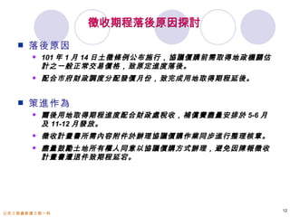 徵收期程落後原因探討
      落後原因
          101 年 1 月 14 日土徵條例公布施行，協議價購前需取得地政機關估
           計之一般正常交易價格，致原定進度落後。
          配合市府財政調度分配發價月份，致完成用地取得期程延後。


      策進作為
          爾後用地取得期程進度配合財政處稅收，補償費盡量安排於 5-6 月
           及 11-12 月發放。
          徵收計畫書所需內容附件於辦理協議價購作業同步進行整理核章。
          盡量鼓勵土地所有權人同意以協議價購方式辦理，避免因陳報徵收
           計畫書遭退件致期程延宕。




                                                  12
公共工程處新建工程一科
 