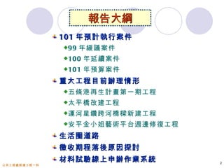 報告大綱
              101 年預計執行案件
              99   年緩議案件
              100   年延續案件
              101   年預算案件
              重大工程目前辦理情形
              五條港再生計畫第一期工程

              太平橋改建工程

              運河星鑽跨河橋樑新建工程

              安平金小姐藝術平台週邊修復工程

              生活圈道路
              徵收期程落後原因探討
              材料試驗線上申辦作業系統       2
公共工程處新建工程一科
 