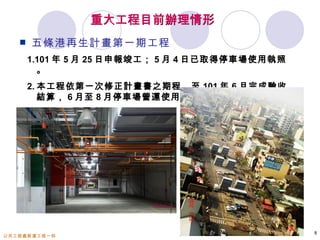 重大工程目前辦理情形
      五條港再生計畫第一期工程
       1.101 年 5 月 25 日申報竣工； 5 月 4 日已取得停車場使用執照
         。
       2. 本工程依第一次修正計畫書之期程，至 101 年 6 月完成驗收
          結算， 6 月至 8 月停車場營運使用。




                                                 8
公共工程處新建工程一科
 