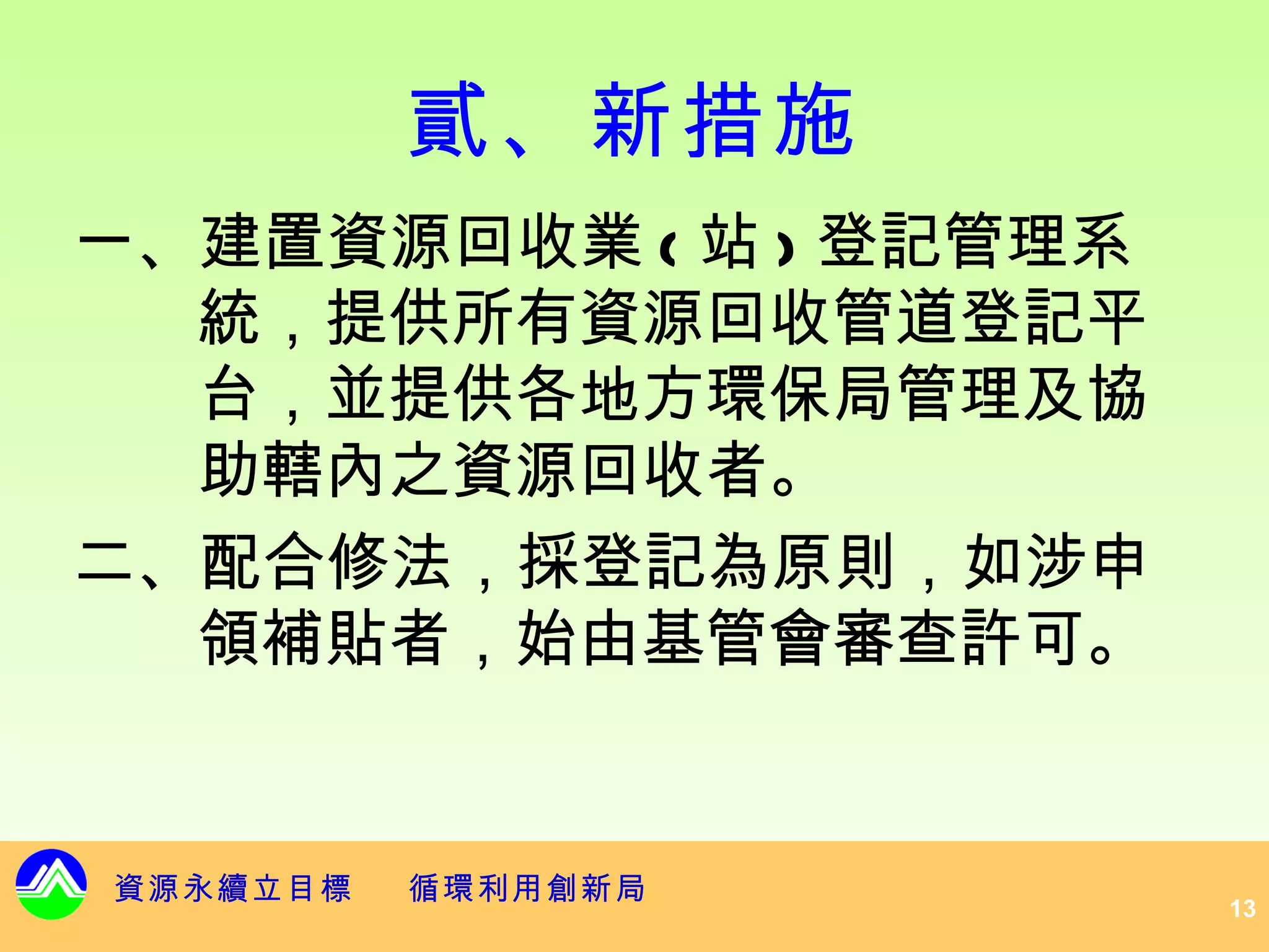 貳、新措施
一、建置資源回收業 ( 站 ) 登記管理系
  統，提供所有資源回收管道登記平
  台，並提供各地方環保局管理及協
  助轄內之資源回收者。
二、配合修法，採登記為原則，如涉申
  領補貼者，始由基管會審查許可。


資源永續立目標   循環利用創新局
                        13
 
