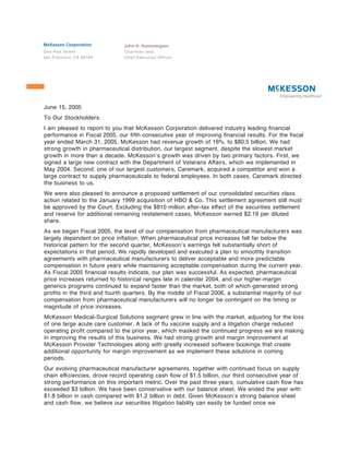 McKesson Corporation           John H. Hammergren
One Post Street                Chairman and
San Francisco, CA 94104        Chief Executive Officer




June 15, 2005
To Our Stockholders:
I am pleased to report to you that McKesson Corporation delivered industry leading Ñnancial
performance in Fiscal 2005, our Ñfth consecutive year of improving Ñnancial results. For the Ñscal
year ended March 31, 2005, McKesson had revenue growth of 16%, to $80.5 billion. We had
strong growth in pharmaceutical distribution, our largest segment, despite the slowest market
growth in more than a decade. McKesson's growth was driven by two primary factors. First, we
signed a large new contract with the Department of Veterans AÅairs, which we implemented in
May 2004. Second, one of our largest customers, Caremark, acquired a competitor and won a
large contract to supply pharmaceuticals to federal employees. In both cases, Caremark directed
the business to us.
We were also pleased to announce a proposed settlement of our consolidated securities class
action related to the January 1999 acquisition of HBO & Co. This settlement agreement still must
be approved by the Court. Excluding the $810 million after-tax eÅect of the securities settlement
and reserve for additional remaining restatement cases, McKesson earned $2.19 per diluted
share.
As we began Fiscal 2005, the level of our compensation from pharmaceutical manufacturers was
largely dependent on price inÖation. When pharmaceutical price increases fell far below the
historical pattern for the second quarter, McKesson's earnings fell substantially short of
expectations in that period. We rapidly developed and executed a plan to smoothly transition
agreements with pharmaceutical manufacturers to deliver acceptable and more predictable
compensation in future years while maintaining acceptable compensation during the current year.
As Fiscal 2005 Ñnancial results indicate, our plan was successful. As expected, pharmaceutical
price increases returned to historical ranges late in calendar 2004, and our higher-margin
generics programs continued to expand faster than the market, both of which generated strong
proÑts in the third and fourth quarters. By the middle of Fiscal 2006, a substantial majority of our
compensation from pharmaceutical manufacturers will no longer be contingent on the timing or
magnitude of price increases.
McKesson Medical-Surgical Solutions segment grew in line with the market, adjusting for the loss
of one large acute care customer. A lack of Öu vaccine supply and a litigation charge reduced
operating proÑt compared to the prior year, which masked the continued progress we are making
in improving the results of this business. We had strong growth and margin improvement at
McKesson Provider Technologies along with greatly increased software bookings that create
additional opportunity for margin improvement as we implement these solutions in coming
periods.
Our evolving pharmaceutical manufacturer agreements, together with continued focus on supply
chain eÇciencies, drove record operating cash Öow of $1.5 billion, our third consecutive year of
strong performance on this important metric. Over the past three years, cumulative cash Öow has
exceeded $3 billion. We have been conservative with our balance sheet. We ended the year with
$1.8 billion in cash compared with $1.2 billion in debt. Given McKesson's strong balance sheet
and cash Öow, we believe our securities litigation liability can easily be funded once we
 