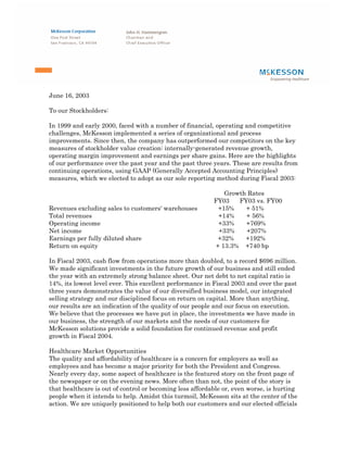 June 16, 2003

To our Stockholders:

In 1999 and early 2000, faced with a number of financial, operating and competitive
challenges, McKesson implemented a series of organizational and process
improvements. Since then, the company has outperformed our competitors on the key
measures of stockholder value creation: internally-generated revenue growth,
operating margin improvement and earnings per share gains. Here are the highlights
of our performance over the past year and the past three years. These are results from
continuing operations, using GAAP (Generally Accepted Accounting Principles)
measures, which we elected to adopt as our sole reporting method during Fiscal 2003:

                                                              Growth Rates
                                                          FY03    FY03 vs. FY00
Revenues excluding sales to customers' warehouses           +15%    + 51%
Total revenues                                              +14%    + 56%
Operating income                                            +33%    +769%
Net income                                                  +33%    +207%
Earnings per fully diluted share                            +32%    +192%
Return on equity                                           + 13.3% +740 bp

In Fiscal 2003, cash flow from operations more than doubled, to a record $696 million.
We made significant investments in the future growth of our business and still ended
the year with an extremely strong balance sheet. Our net debt to net capital ratio is
14%, its lowest level ever. This excellent performance in Fiscal 2003 and over the past
three years demonstrates the value of our diversified business model, our integrated
selling strategy and our disciplined focus on return on capital. More than anything,
our results are an indication of the quality of our people and our focus on execution.
We believe that the processes we have put in place, the investments we have made in
our business, the strength of our markets and the needs of our customers for
McKesson solutions provide a solid foundation for continued revenue and profit
growth in Fiscal 2004.

Healthcare Market Opportunities
The quality and affordability of healthcare is a concern for employers as well as
employees and has become a major priority for both the President and Congress.
Nearly every day, some aspect of healthcare is the featured story on the front page of
the newspaper or on the evening news. More often than not, the point of the story is
that healthcare is out of control or becoming less affordable or, even worse, is hurting
people when it intends to help. Amidst this turmoil, McKesson sits at the center of the
action. We are uniquely positioned to help both our customers and our elected officials
 