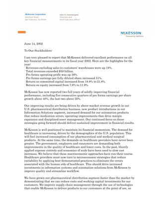 June 14, 2002

To Our Stockholders:

I am very pleased to report that McKesson delivered excellent performance on all
key financial measurements in its fiscal year 2002. Here are the highlights for the
year:
  Revenues excluding sales to customers' warehouses were up 18%.
  Total revenues exceeded $50 billion.
  Pro forma operating profit was up 39%.
  Pro forma earnings per fully diluted share increased 51%.
  Return on committed capital increased from 18.8% to 21.8%.
  Return on equity increased from 7.8% to 11.9%.

McKesson has now reported two full years of solidly improving financial
performance, including five consecutive quarters of pro forma earnings per share
growth above 40%, the last two above 50%.

Our improving results are being driven by above-market revenue growth in our
U.S. pharmaceutical distribution business, new product introductions in our
Information Solutions segment, increased demand for our automation products
that reduce medication errors, operating improvements that drive margin
expansion and disciplined asset management. Our continued focus on these
strategies going forward should deliver sustained improvement in financial results.

McKesson is well positioned to maintain its financial momentum. The demand for
healthcare is increasing, driven by the demographics of the U.S. population. This
will fuel increased consumption of our pharmaceutical and medical-surgical
products. At the same time, the demands on healthcare providers have never been
greater. The government, employers and consumers are demanding both
improvements in the quality of healthcare and lower costs. In the past, bluntly
applied expense controls and economies of scale have been used to slow cost
increases. We believe that these macroeconomic approaches have run their course.
Healthcare providers must now turn to microeconomic strategies that reduce
variability by applying best-demonstrated practices to eliminate the errors
associated with the human side of healthcare. This should drive increased
investments in information systems and automation solutions from McKesson to
improve quality and streamline workflow.

We have grown our pharmaceutical distribution segment faster than the market by
demonstrating that we can reduce costs and working capital investments for our
customers. We improve supply chain management through the use of technologies
that enable McKesson to deliver products to our customers at the point of use, as
 