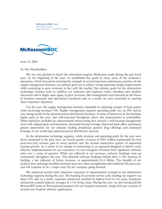 McKesson HBOC, Inc.
             One Post Street
             San Francisco, CA 94104-5296




June 13, 2001

To Our Shareholders:
     We are very pleased to report the substantial progress McKesson made during the past Ñscal
year. At the beginning of the year, we established key goals in many areas of the company's
operations, which focused on restoring the strength of several important performance metrics. In the
supply management business, our primary goal was to achieve strong operating margin improvement
while continuing to grow revenues in line with the market. Our primary goals for the information
technology business were to stabilize our customer and employee bases, introduce new product
innovation and to begin, once again, to grow revenues. Our management team focused on the basics
of business execution and operational excellence and, as a result, we were successful in meeting
these important objectives.
     For the year, the supply management business expanded its operating margin 14 basis points
while increasing revenues 13%. Supply management segment operating proÑt was up 20%, led by
very strong results in the pharmaceutical distribution business. A series of initiatives in this business
begun early in the year, and well-executed throughout, drove this improvement in proÑtability.
These initiatives included an organizational restructuring that created a well-focused management
team with aligned goals and incentives; increased buying leverage; improved back-oÇce operations;
greater penetration for our industry leading proprietary generic drug oÅerings and continued
leverage of our world-class pharmaceutical distribution network.
     In the information technology segment, while revenues and operating proÑt for the year were
down compared to the prior year, our fourth quarter revenues of $261 million represented the Ñrst
year-over-year revenue gain in seven quarters and the second consecutive quarter of sequential
revenue growth. As a result of our change in contracting to an approach designed to deliver more
eÅective implementations for our customers, we now recognize revenues from signiÑcant software
sales over a series of quarters. While not reÖected in our revenues, software bookings were up
consistently throughout the year. The deferred software bookings helped drive a 16% increase in
backlog, a key indicator of future revenues, to approximately $1.6 billion. The breadth of our
product lines and large installed customer base have been strengthened and stabilized this past year,
and will continue to be a major asset for the company going forward.
      We improved several other important measures of organizational strength in the information
technology segment during the year. The backlog of customer service calls needing our support was
down 55% and, as a result, customer satisfaction reached its highest level in two years. Employee
satisfaction exceeds industry averages in 13 of 14 key areas. During the year, we also introduced the
HorizonWP series of Web-powered products for our hospital customers, along with new versions of
several core hospital software applications.
 