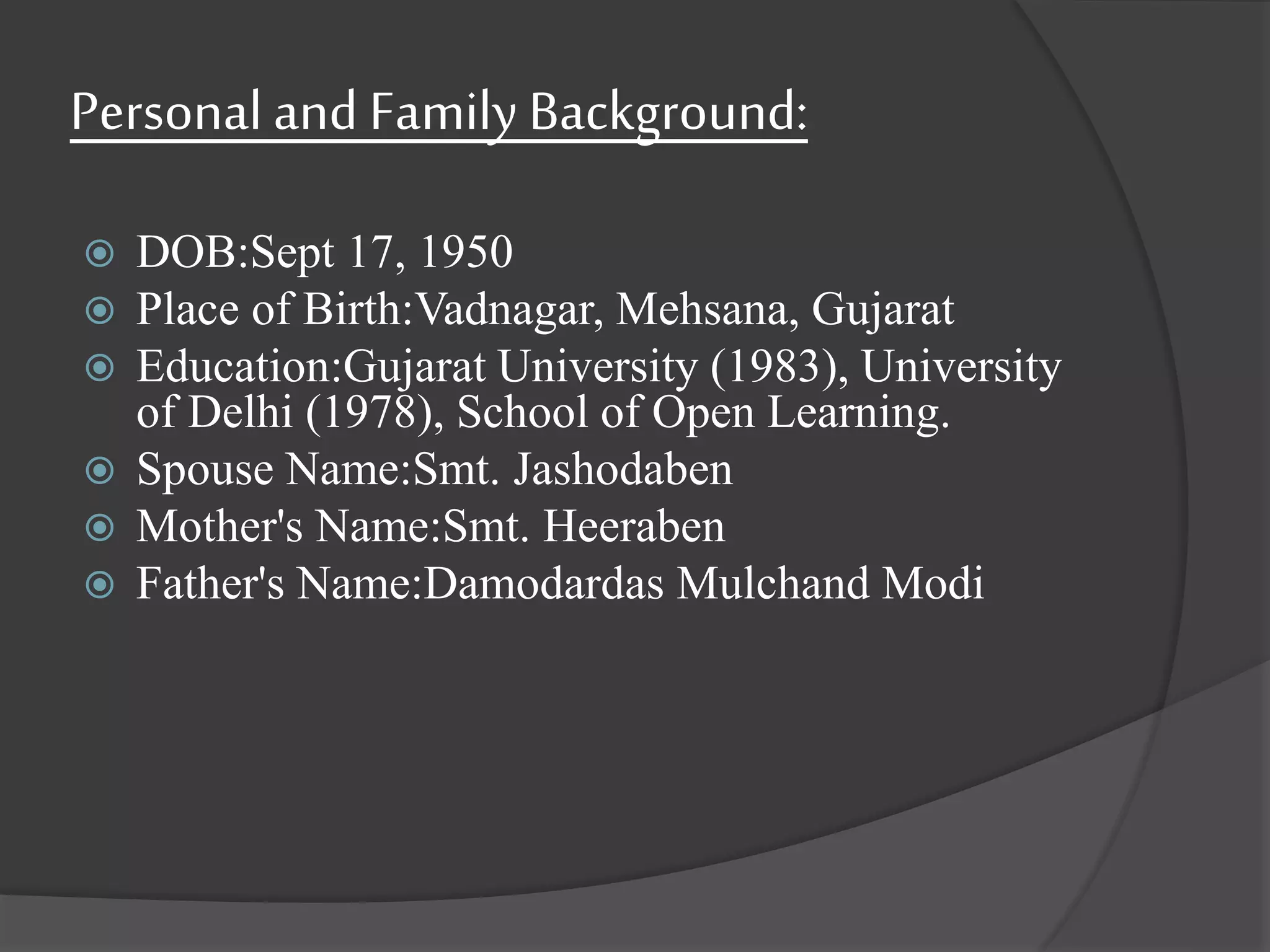 Personal and Family Background:
 DOB:Sept 17, 1950
 Place of Birth:Vadnagar, Mehsana, Gujarat
 Education:Gujarat University (1983), University
of Delhi (1978), School of Open Learning.
 Spouse Name:Smt. Jashodaben
 Mother's Name:Smt. Heeraben
 Father's Name:Damodardas Mulchand Modi
 