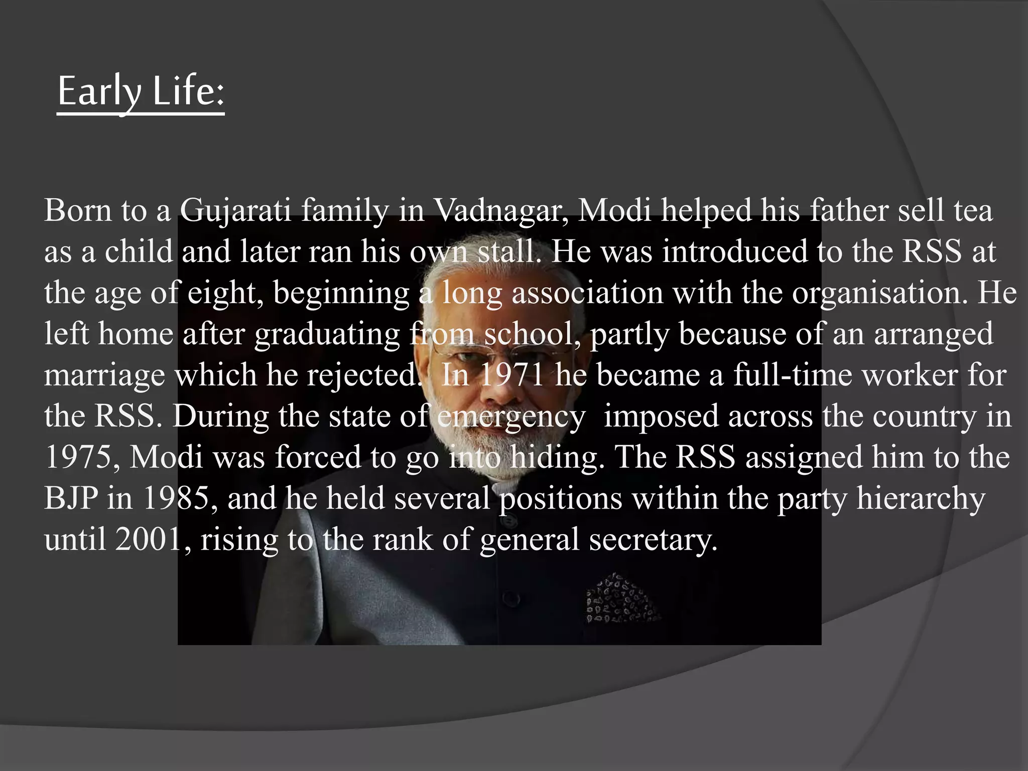 Early Life:
Born to a Gujarati family in Vadnagar, Modi helped his father sell tea
as a child and later ran his own stall. He was introduced to the RSS at
the age of eight, beginning a long association with the organisation. He
left home after graduating from school, partly because of an arranged
marriage which he rejected. In 1971 he became a full-time worker for
the RSS. During the state of emergency imposed across the country in
1975, Modi was forced to go into hiding. The RSS assigned him to the
BJP in 1985, and he held several positions within the party hierarchy
until 2001, rising to the rank of general secretary.
 