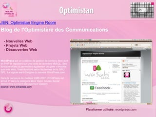 LIEN: Optimistan Engine Room   J1   - Nouvelles Web - Projets Web - Découvertes Web Blog de l'Optimistère des Communications Plateforme utilisée:  wordpress.com WordPress  est un système de gestion de contenu libre écrit en PHP et reposant sur une base de données MySQL. Ses fonctionnalités lui permettent également de gérer n'importe quel site Web. Il est distribué selon les termes de la GNU GPL. Le logiciel est à l'origine du service WordPress.com. Dans le concours du meilleur CMS 2007, WordPress est arrivé 1 er  dans la catégorie  Best Open Source Social Networking Content Management System . source: www.wikipédia.com   