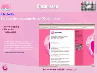 LIEN: Twitter  A2 - Micro bloging - Abonnés - Raccourcis Service de messagerie de l'Optimistan Twitter  est un outil de réseau social et de microbloggage qui permet à l’utilisateur d’envoyer gratuitement des messages brefs, appelés  tweets  (« gazouillis »), par Internet, par messagerie instantanée ou par SMS.   source: www.wikipédia.com  Platerforme utilisée:  twitter.com 